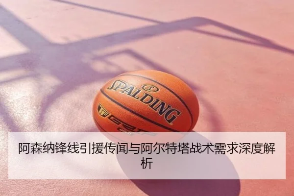 阿森纳锋线引援传闻与阿尔特塔战术需求深度解析