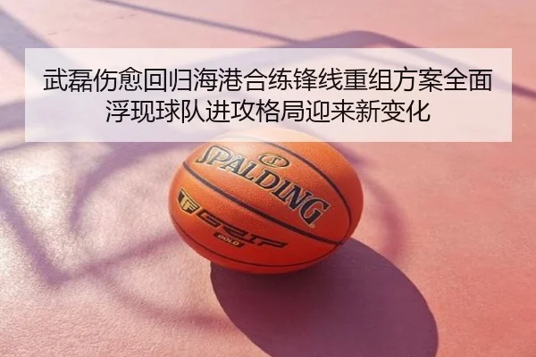 武磊伤愈回归海港合练锋线重组方案全面浮现球队进攻格局迎来新变化