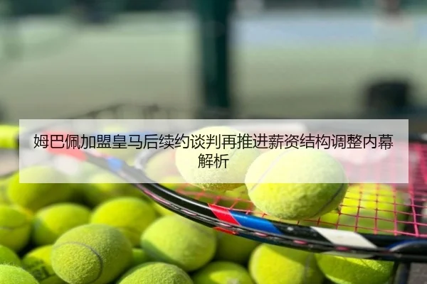 姆巴佩加盟皇马后续约谈判再推进薪资结构调整内幕解析