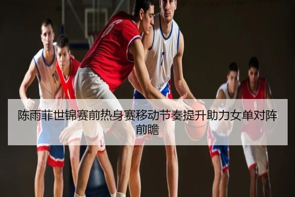 陈雨菲世锦赛前热身赛移动节奏提升助力女单对阵前瞻