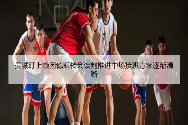 曼城盯上赖因德斯转会谈判推进中场接班方案逐渐清晰