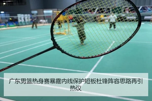 广东男篮热身赛暴露内线保护短板杜锋阵容思路再引热议