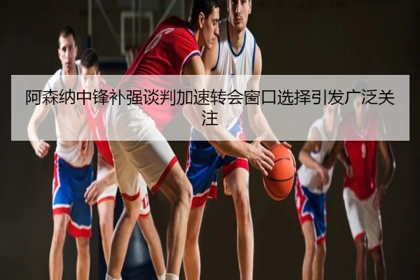 阿森纳中锋补强谈判加速转会窗口选择引发广泛关注